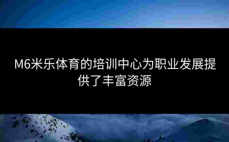M6米乐体育的培训中心为职业发展提供了丰富资源