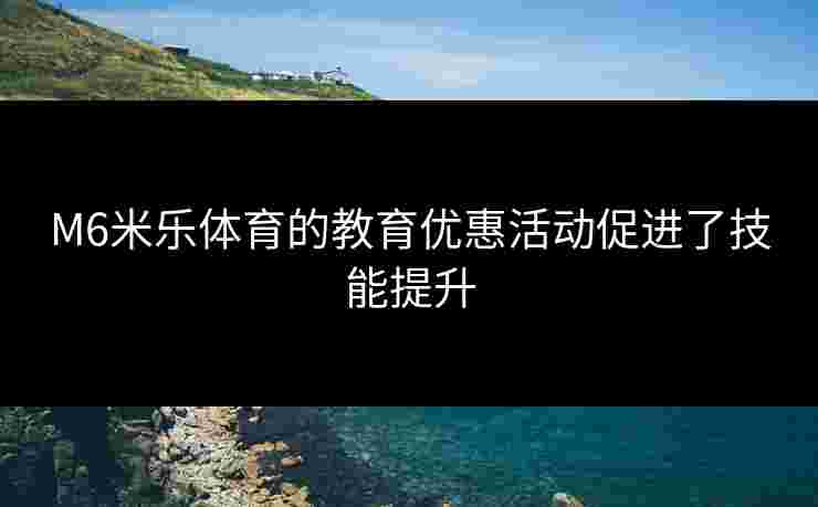 M6米乐体育的教育优惠活动促进了技能提升