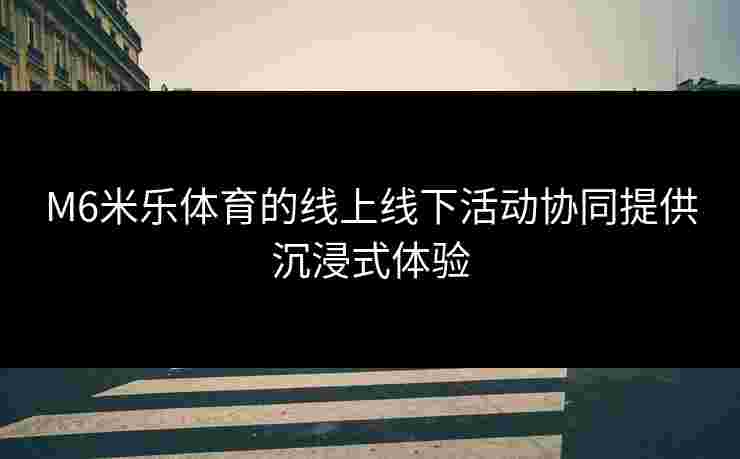 M6米乐体育的线上线下活动协同提供沉浸式体验