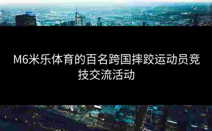 M6米乐体育的百名跨国摔跤运动员竞技交流活动