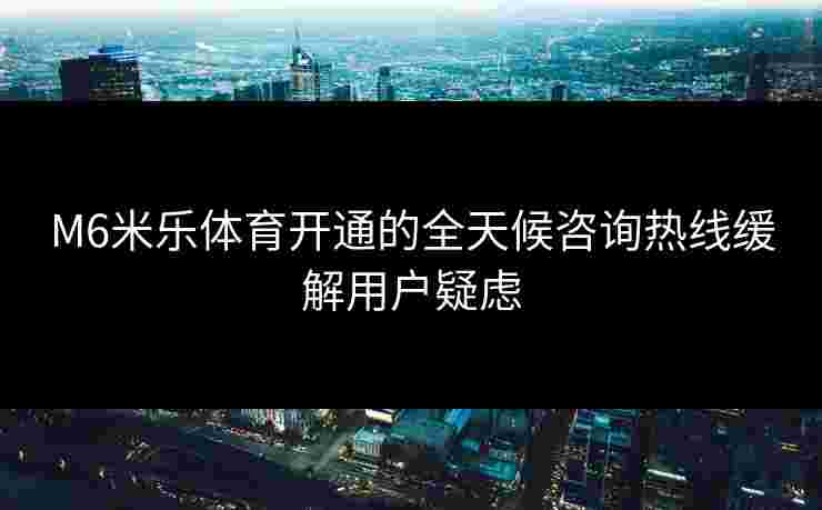 M6米乐体育开通的全天候咨询热线缓解用户疑虑