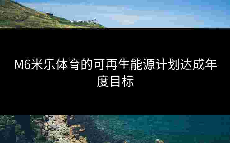 M6米乐体育的可再生能源计划达成年度目标
