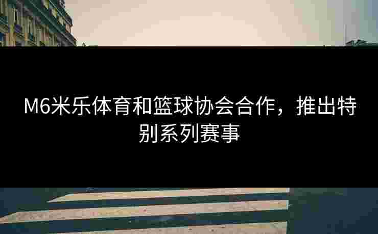M6米乐体育和篮球协会合作，推出特别系列赛事