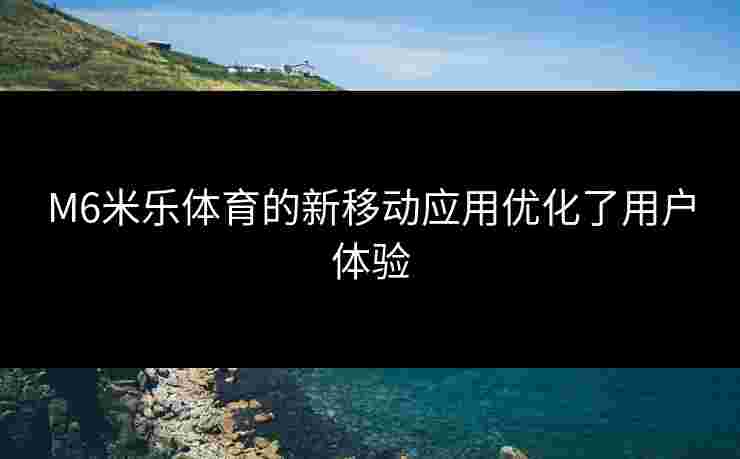 M6米乐体育的新移动应用优化了用户体验