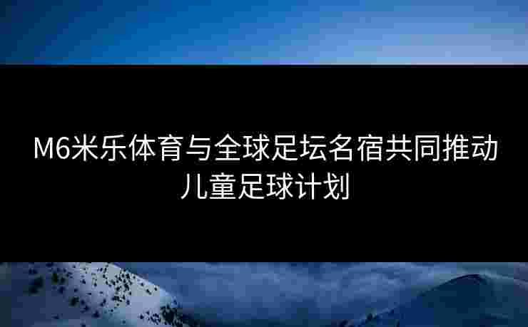 M6米乐体育与全球足坛名宿共同推动儿童足球计划