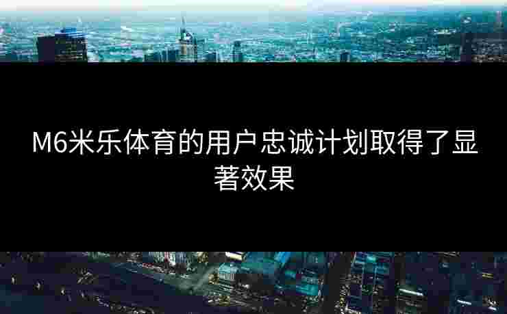 M6米乐体育的用户忠诚计划取得了显著效果
