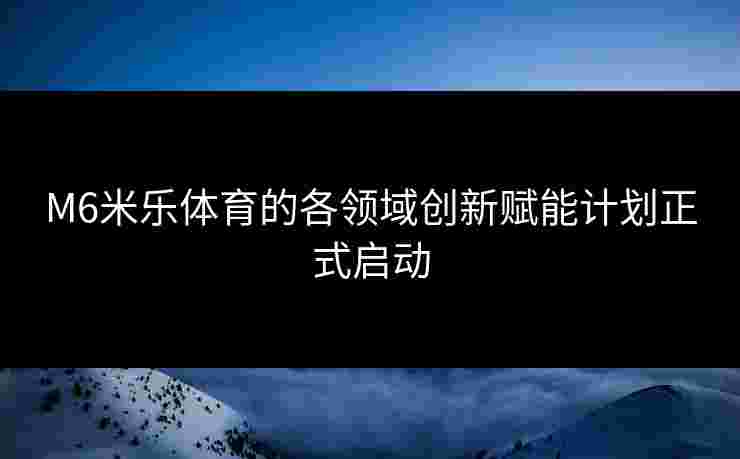 M6米乐体育的各领域创新赋能计划正式启动