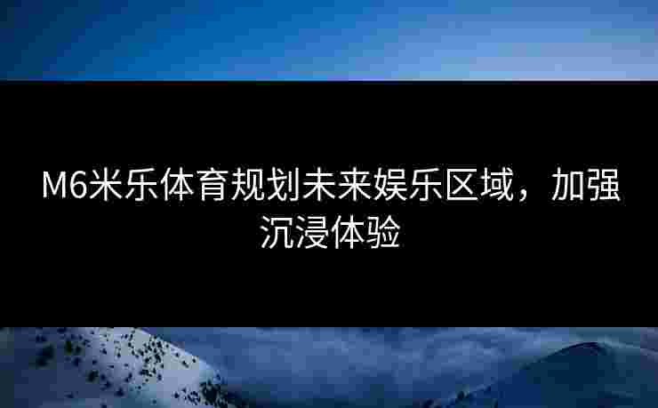 M6米乐体育规划未来娱乐区域，加强沉浸体验