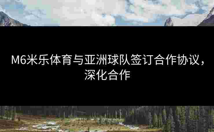 M6米乐体育与亚洲球队签订合作协议，深化合作