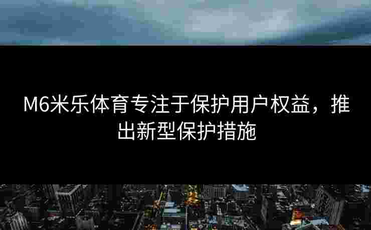 M6米乐体育专注于保护用户权益，推出新型保护措施
