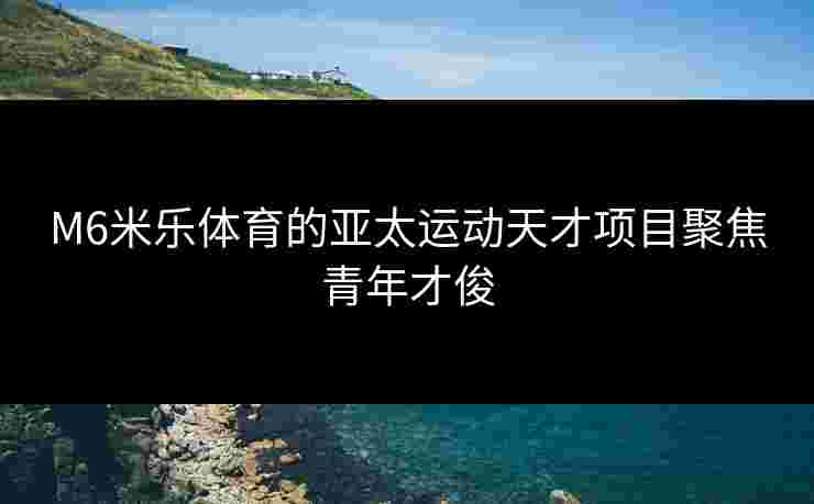 M6米乐体育的亚太运动天才项目聚焦青年才俊