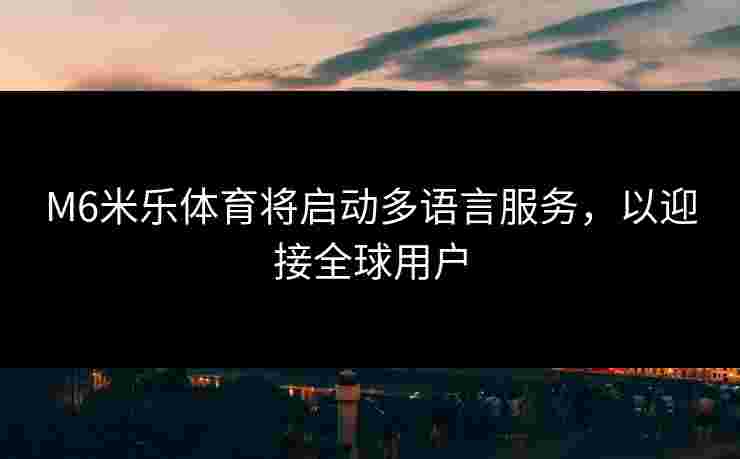 M6米乐体育将启动多语言服务，以迎接全球用户