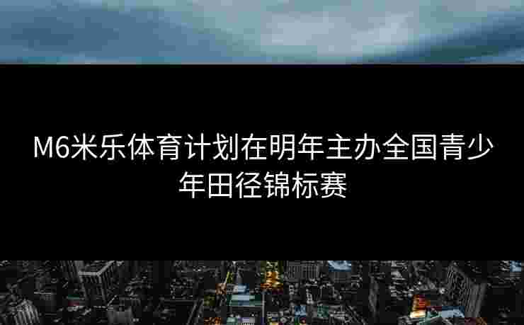M6米乐体育计划在明年主办全国青少年田径锦标赛