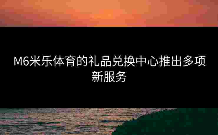 M6米乐体育的礼品兑换中心推出多项新服务