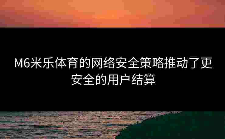M6米乐体育的网络安全策略推动了更安全的用户结算