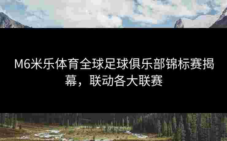 M6米乐体育全球足球俱乐部锦标赛揭幕，联动各大联赛