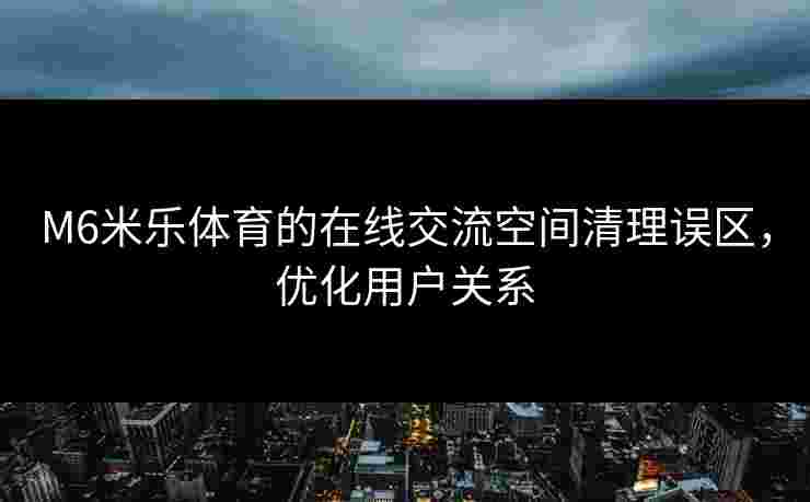 M6米乐体育的在线交流空间清理误区，优化用户关系