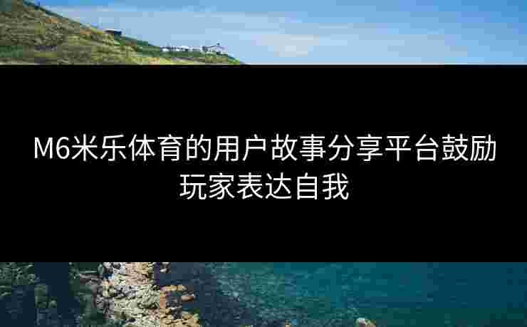 M6米乐体育的用户故事分享平台鼓励玩家表达自我