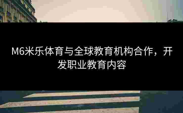 M6米乐体育与全球教育机构合作，开发职业教育内容