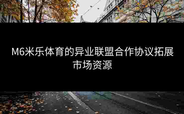 M6米乐体育的异业联盟合作协议拓展市场资源