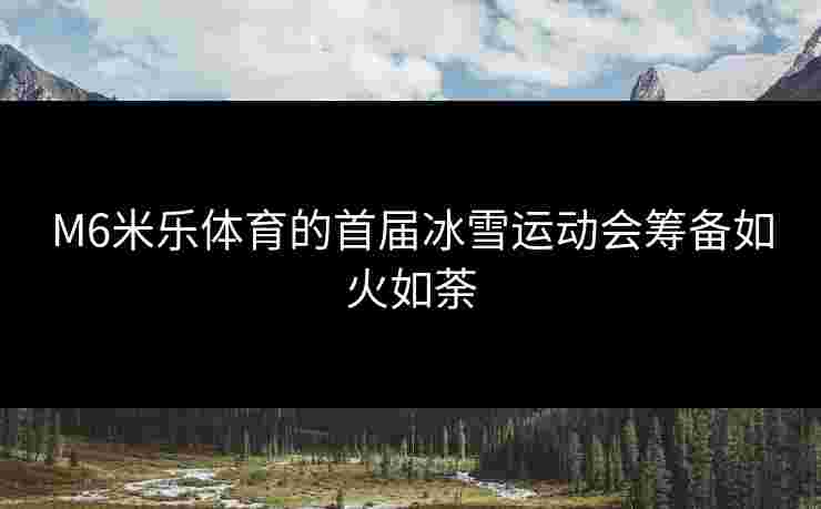 M6米乐体育的首届冰雪运动会筹备如火如荼