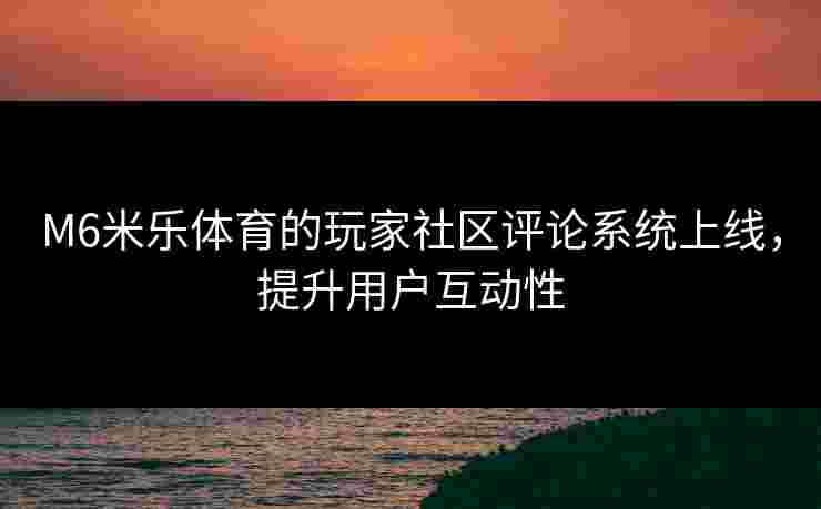 M6米乐体育的玩家社区评论系统上线，提升用户互动性
