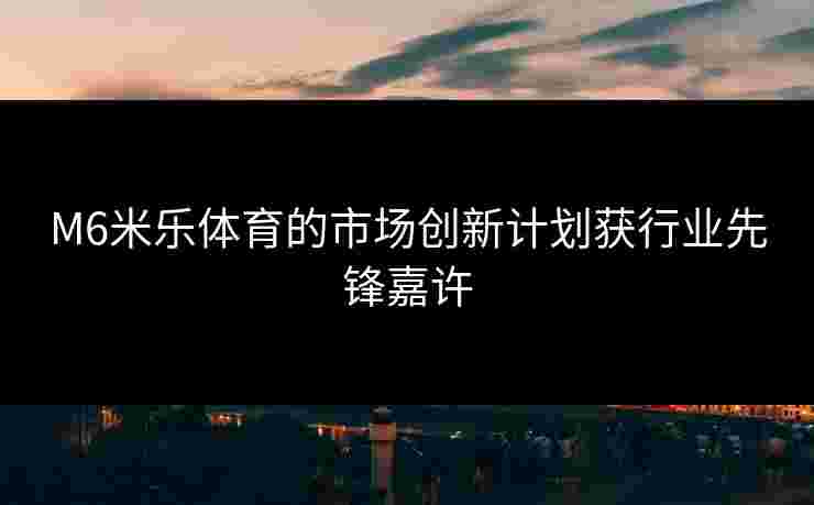 M6米乐体育的市场创新计划获行业先锋嘉许