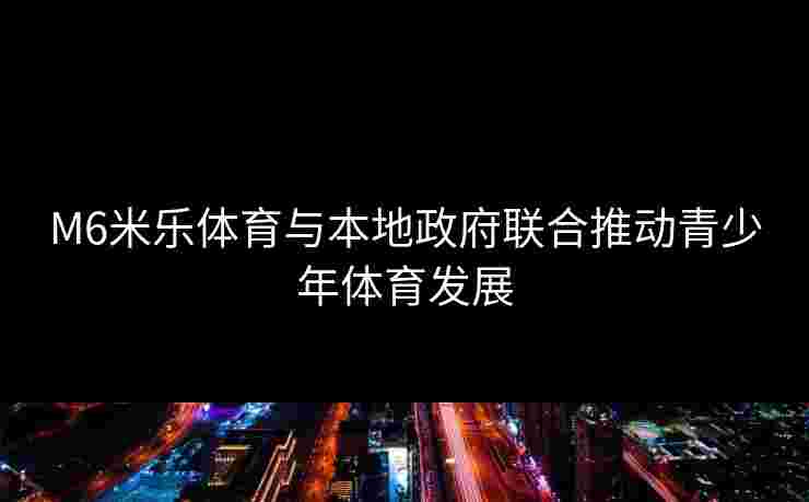 M6米乐体育与本地政府联合推动青少年体育发展