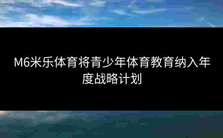 M6米乐体育将青少年体育教育纳入年度战略计划