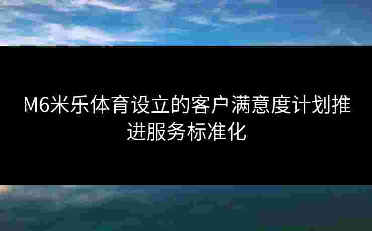 M6米乐体育设立的客户满意度计划推进服务标准化