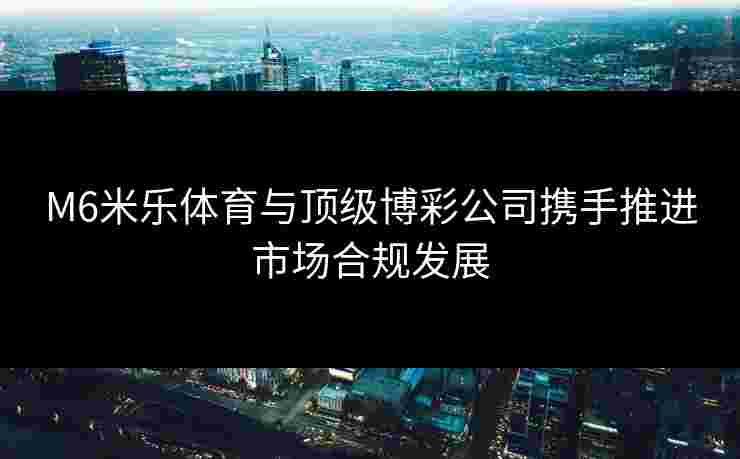 M6米乐体育与顶级博彩公司携手推进市场合规发展