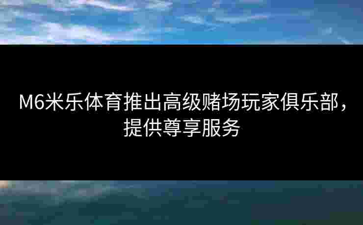 M6米乐体育推出高级赌场玩家俱乐部，提供尊享服务