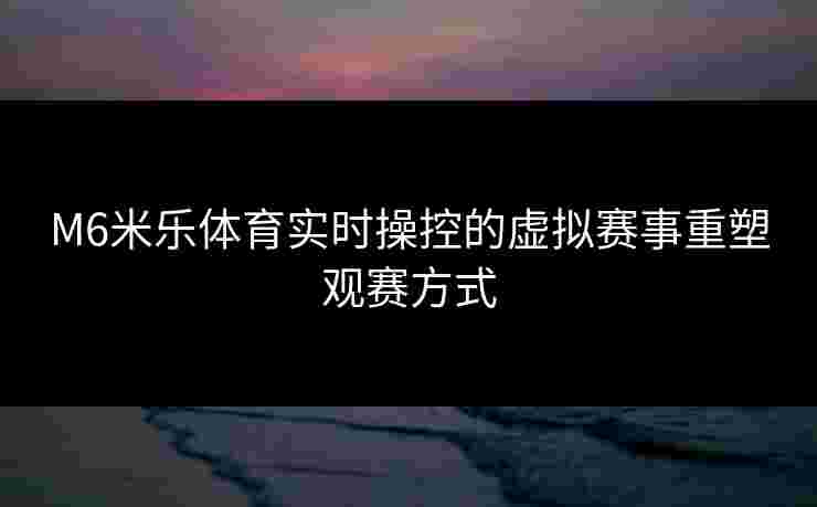 M6米乐体育实时操控的虚拟赛事重塑观赛方式