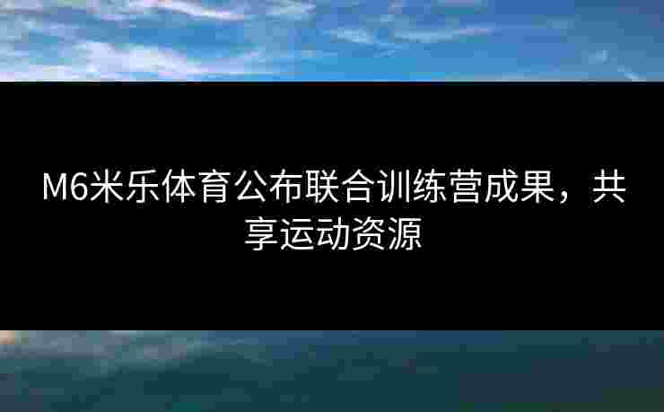 M6米乐体育公布联合训练营成果，共享运动资源