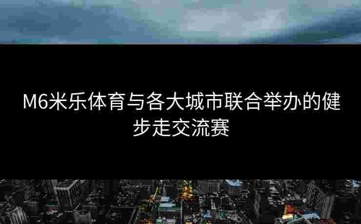 M6米乐体育与各大城市联合举办的健步走交流赛