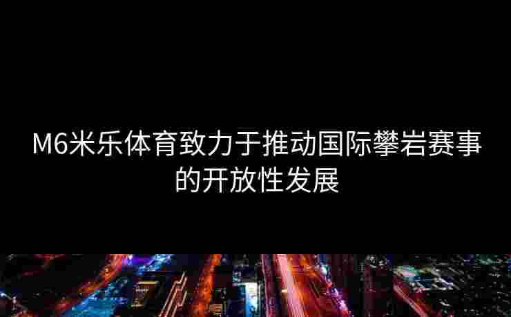 M6米乐体育致力于推动国际攀岩赛事的开放性发展